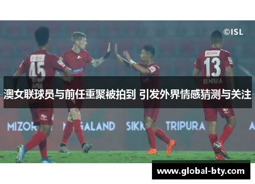 澳女联球员与前任重聚被拍到 引发外界情感猜测与关注