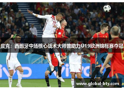 皮克：西班牙中场核心战术大师曾助力U19欧洲锦标赛夺冠