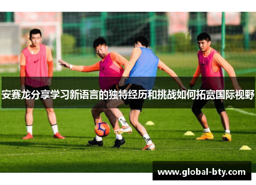 安赛龙分享学习新语言的独特经历和挑战如何拓宽国际视野