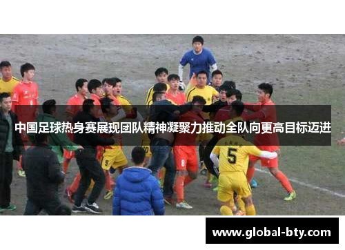 中国足球热身赛展现团队精神凝聚力推动全队向更高目标迈进