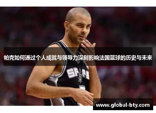 帕克如何通过个人成就与领导力深刻影响法国篮球的历史与未来 帕克如何通过个人成就与领导力深刻影响法国篮球的历史与未来