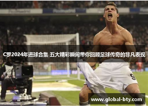 C罗2024年进球合集 五大精彩瞬间带你回顾足球传奇的非凡表现