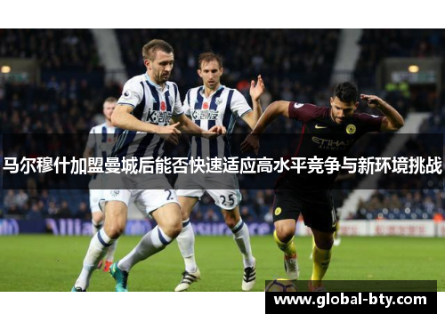 马尔穆什加盟曼城后能否快速适应高水平竞争与新环境挑战