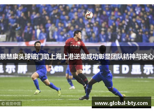 蔡慧康头球破门助上海上港逆袭成功彰显团队精神与决心