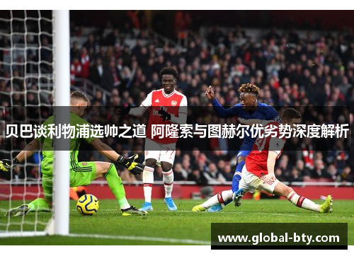 贝巴谈利物浦选帅之道 阿隆索与图赫尔优劣势深度解析 贝巴谈利物浦选帅之道 阿隆索与图赫尔优劣势深度解析