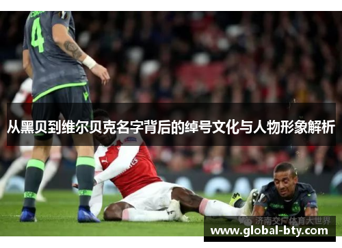 从黑贝到维尔贝克名字背后的绰号文化与人物形象解析