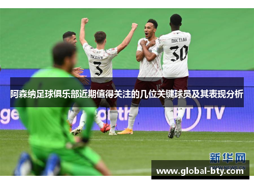 阿森纳足球俱乐部近期值得关注的几位关键球员及其表现分析